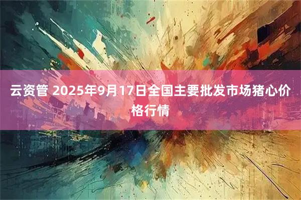 云资管 2025年9月17日全国主要批发市场猪心价格行情