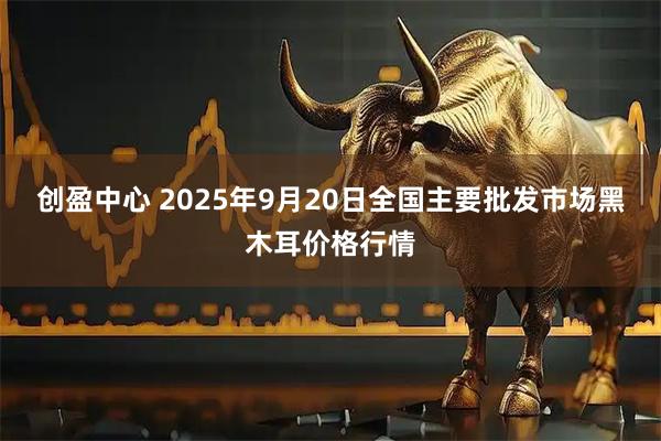 创盈中心 2025年9月20日全国主要批发市场黑木耳价格行情