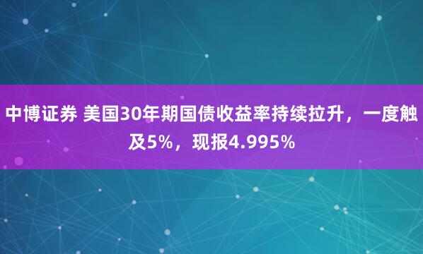 中博证券 美国30年期国债收益率持续拉升，一度触及5%，现报4.995%