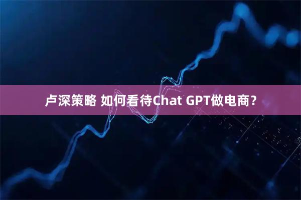 卢深策略 如何看待Chat GPT做电商？