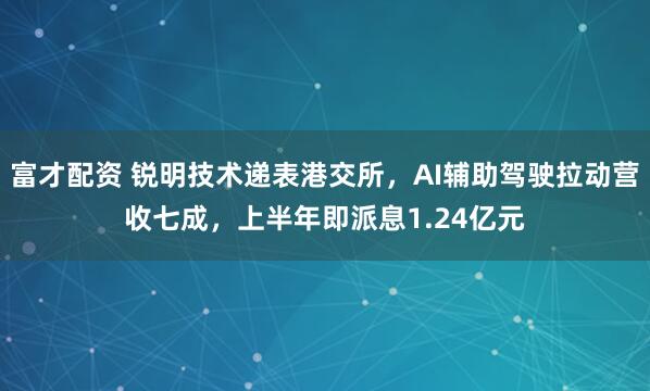 富才配资 锐明技术递表港交所，AI辅助驾驶拉动营收七成，上半年即派息1.24亿元