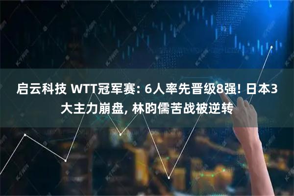 启云科技 WTT冠军赛: 6人率先晋级8强! 日本3大主力崩盘, 林昀儒苦战被逆转