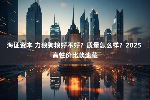 海证资本 力狼狗粮好不好？质量怎么样？2025 高性价比款速藏