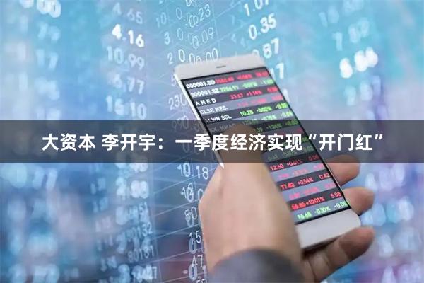 大资本 李开宇：一季度经济实现“开门红”