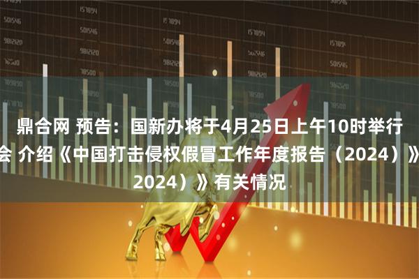 鼎合网 预告：国新办将于4月25日上午10时举行新闻发布会 介绍《中国打击侵权假冒工作年度报告（2024）》有关情况