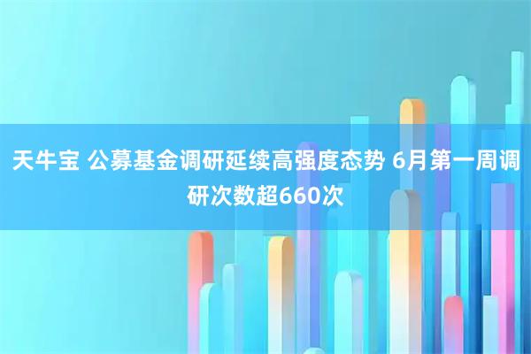 天牛宝 公募基金调研延续高强度态势 6月第一周调研次数超660次