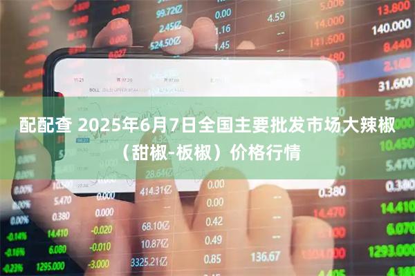 配配查 2025年6月7日全国主要批发市场大辣椒（甜椒-板椒）价格行情