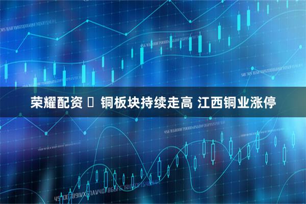 荣耀配资 ​铜板块持续走高 江西铜业涨停
