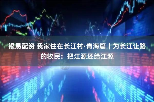 银易配资 我家住在长江村·青海篇｜为长江让路的牧民：把江源还给江源