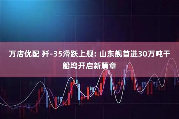 万店优配 歼-35滑跃上舰: 山东舰首进30万吨干船坞开启新篇章