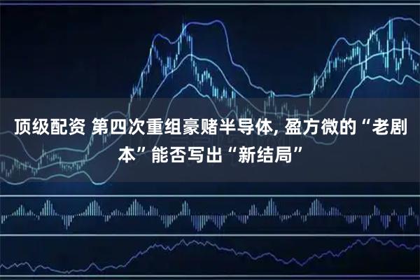 顶级配资 第四次重组豪赌半导体, 盈方微的“老剧本”能否写出“新结局”