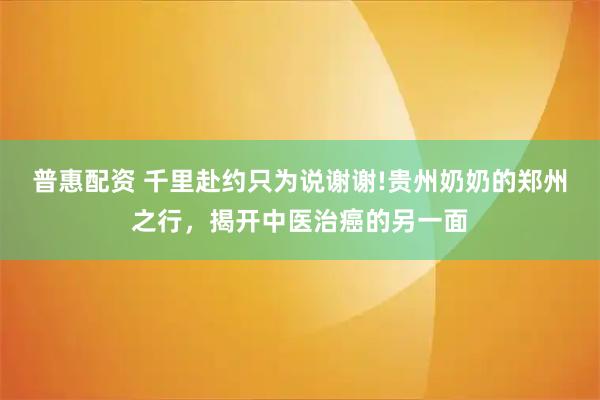 普惠配资 千里赴约只为说谢谢!贵州奶奶的郑州之行，揭开中医治癌的另一面