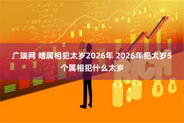 广瑞网 啥属相犯太岁2026年 2026年犯太岁5个属相犯什么太岁