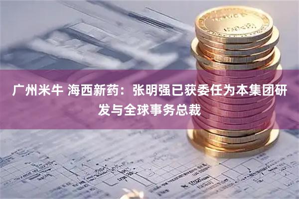 广州米牛 海西新药：张明强已获委任为本集团研发与全球事务总裁