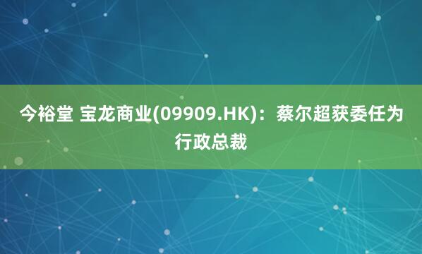 今裕堂 宝龙商业(09909.HK)：蔡尔超获委任为行政总裁