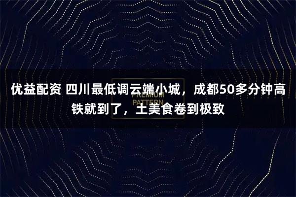 优益配资 四川最低调云端小城，成都50多分钟高铁就到了，土美食卷到极致