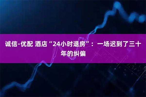 诚信-优配 酒店“24小时退房”：一场迟到了三十年的纠偏