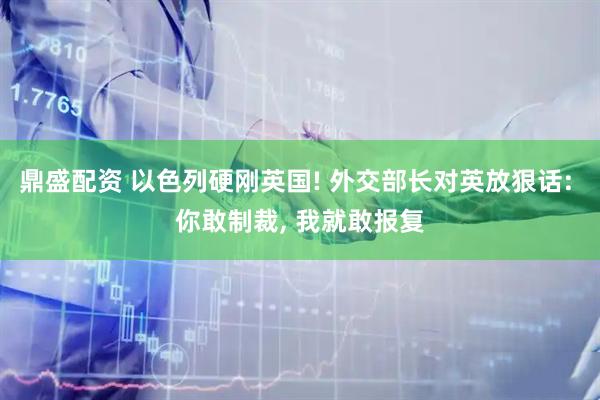 鼎盛配资 以色列硬刚英国! 外交部长对英放狠话: 你敢制裁, 我就敢报复